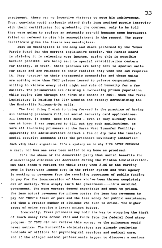 33  s, convicts vould anxiously attend thelr long avaited parole interview Vith thelr certificates for graduating the courses, only to be told  they wers golng to recleve an astosatic set-off becsuse some bureaucrat falled or refused to cite his accomplishment In the recor  certificate given the fnmate vas meaningless.  encolement. thers vas no incentive vhatever o note his achisvement.  ™o paper  meaningless 1s the song and dance percorns  by the Texa: Parole Board for the current legislative session. The Parole Board {s claiatng it is releasing more insai because paroles  saying this s possibie are being sent to spectal renabilitation centers for therapy. In truth . these parcises are being sent to spectal units 24 to thelr families only vhen the lav require It. They “parole" to their therapeutic communities and these units are nothing more than TOCI prisons leased to private corporations illing to violate every civil right and ruls of humsnity for 3 fev doliars. The prisoncrats are claiaing 3 ducressing prison population While buylng tise through the first six months of 001, vhen the Texas Legisiature Ls holding its 77th Session and closely scrutinizing the the Huntsville Prisons-R-s matia.  for sbuse and are el  The 1ast thing I vish to being forvard is the practice of having 811 fncoming prisoners €511 out social security card applications. ALL tnmates. it seems. need that card - even L€ they already have one at home. I vas required to €111 out tuo such applications, as Vere ail in-coning prisoners st the Garza West Teanster Facillty. Appacently the sdainistrators collect a fee or dip into the inmate’s sacial security accounts atter the prisoners unvittedly authorized  such with thetr signature. It  3 arstery as to vhy T’ve never recieved a card, nor has one ever been mailed to my hose as promised.  It’s the shame of the democratic party that social benefits for isadvantaged citizans vas decressed during the Clinton Administration. But that dossn’t reflect the vhole story vhen 2.8% of tha vorking pooe 1n Texas vare locked avay i the prison system and that agency i sucking up revnues from the remaining resources of public funding to pay for the Incarceration of those vho’ve:been thrown cosplately out of soctety. This siaply lsn’t bad government....it’s suicidal Government . The more vorkers deesed expendable and sent to prison,  Ehe less actual revenues for prison costs: the 1 pay for TocI’s € money for public assistance: and thus a greater number of cltizens who turn to crime. The higher fates of crime require 3 lacger prison budget.  Ironically. Texas prisoners may hold the key to stopping the theft of Lunch money from school kids and funds from the fe  tax revenues to  © of pork and the 1  ral tood stamp Progran. 1 TOCI d1d not recteve this money, ve the prisoners vould never notice. The Huntsville adainistrators are aiready recieving hundreds of millions for psychological services and medical care,  and L€ the slleged medical professionals happen to discover 3  